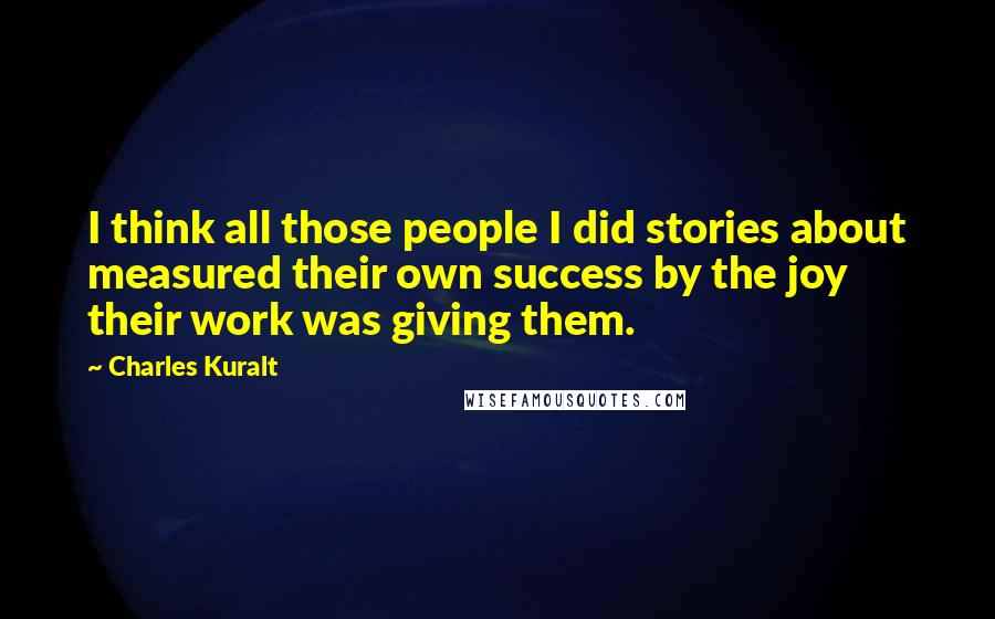 Charles Kuralt Quotes: I think all those people I did stories about measured their own success by the joy their work was giving them.