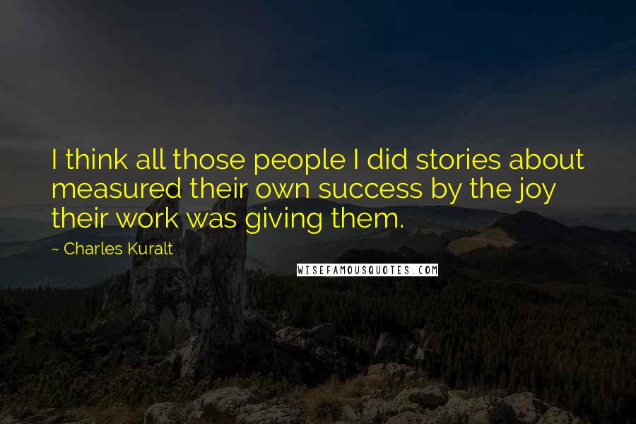 Charles Kuralt Quotes: I think all those people I did stories about measured their own success by the joy their work was giving them.