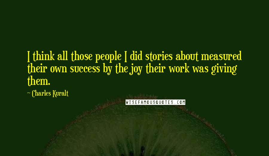 Charles Kuralt Quotes: I think all those people I did stories about measured their own success by the joy their work was giving them.