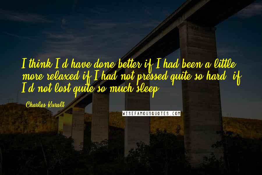 Charles Kuralt Quotes: I think I'd have done better if I had been a little more relaxed-if I had not pressed quite so hard, if I'd not lost quite so much sleep.