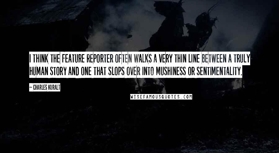 Charles Kuralt Quotes: I think the feature reporter often walks a very thin line between a truly human story and one that slops over into mushiness or sentimentality.