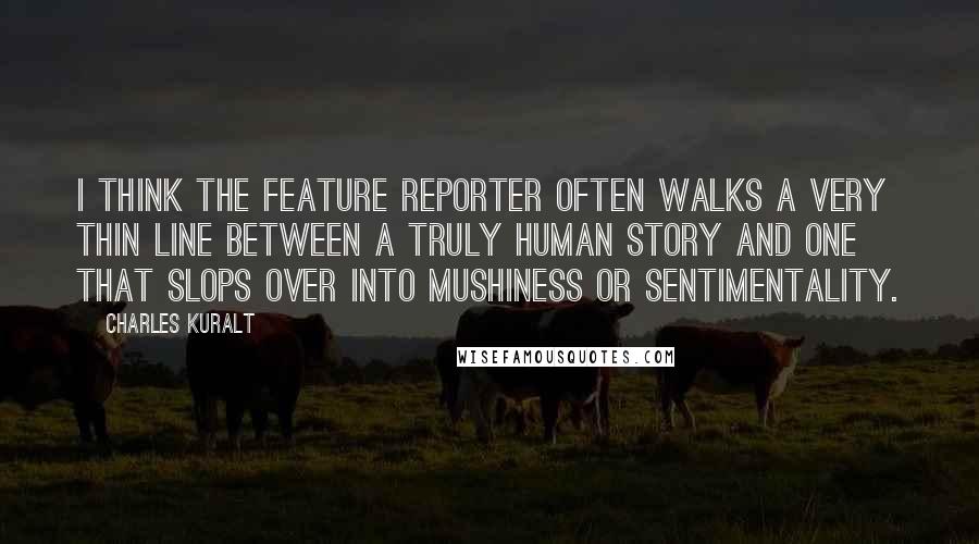 Charles Kuralt Quotes: I think the feature reporter often walks a very thin line between a truly human story and one that slops over into mushiness or sentimentality.