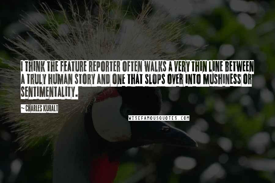 Charles Kuralt Quotes: I think the feature reporter often walks a very thin line between a truly human story and one that slops over into mushiness or sentimentality.