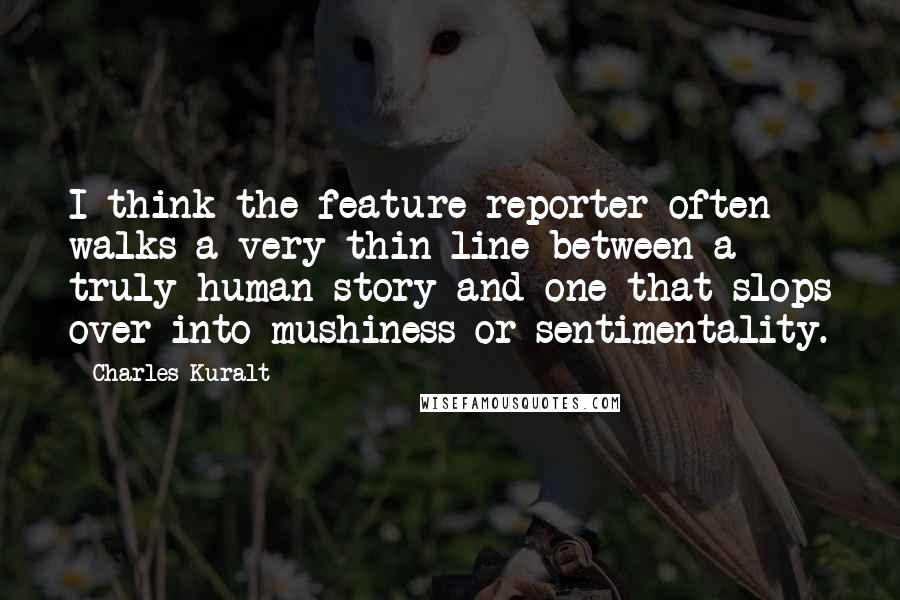 Charles Kuralt Quotes: I think the feature reporter often walks a very thin line between a truly human story and one that slops over into mushiness or sentimentality.