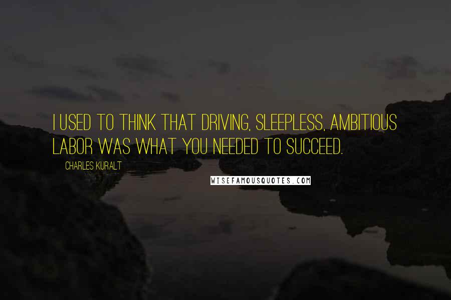 Charles Kuralt Quotes: I used to think that driving, sleepless, ambitious labor was what you needed to succeed.