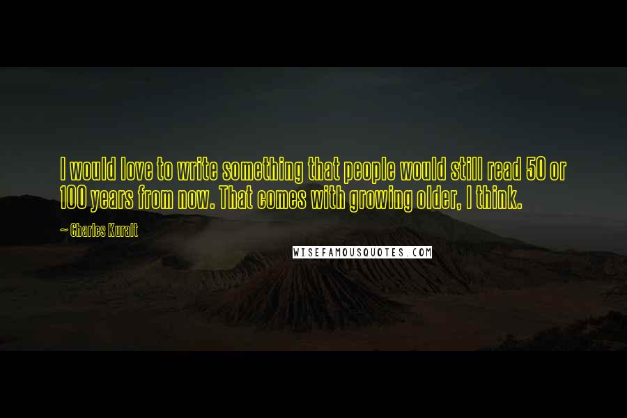 Charles Kuralt Quotes: I would love to write something that people would still read 50 or 100 years from now. That comes with growing older, I think.