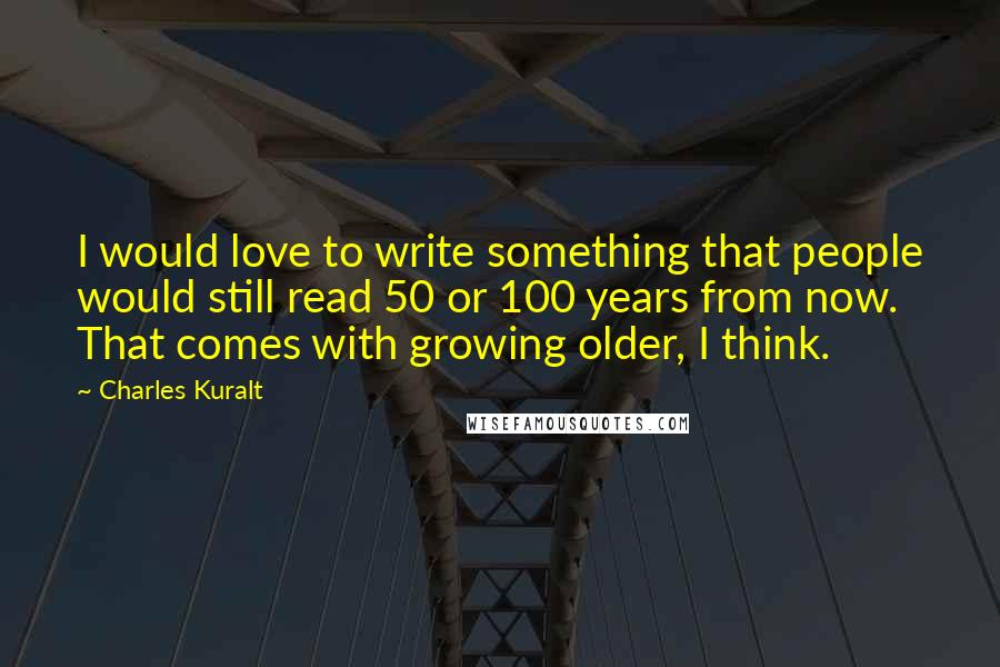 Charles Kuralt Quotes: I would love to write something that people would still read 50 or 100 years from now. That comes with growing older, I think.