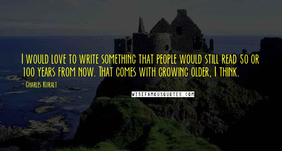 Charles Kuralt Quotes: I would love to write something that people would still read 50 or 100 years from now. That comes with growing older, I think.