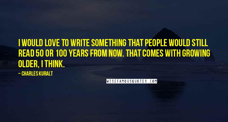 Charles Kuralt Quotes: I would love to write something that people would still read 50 or 100 years from now. That comes with growing older, I think.