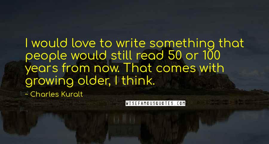 Charles Kuralt Quotes: I would love to write something that people would still read 50 or 100 years from now. That comes with growing older, I think.