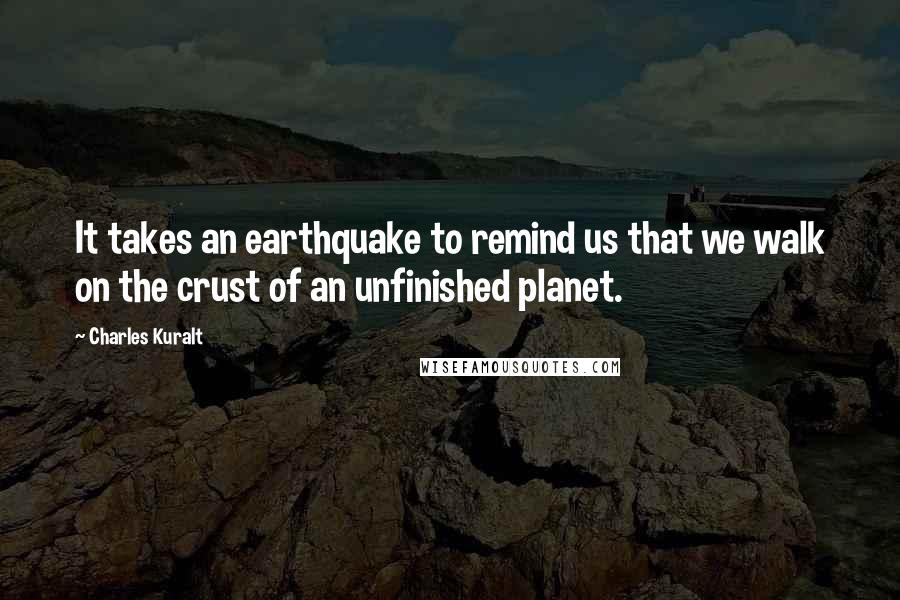 Charles Kuralt Quotes: It takes an earthquake to remind us that we walk on the crust of an unfinished planet.