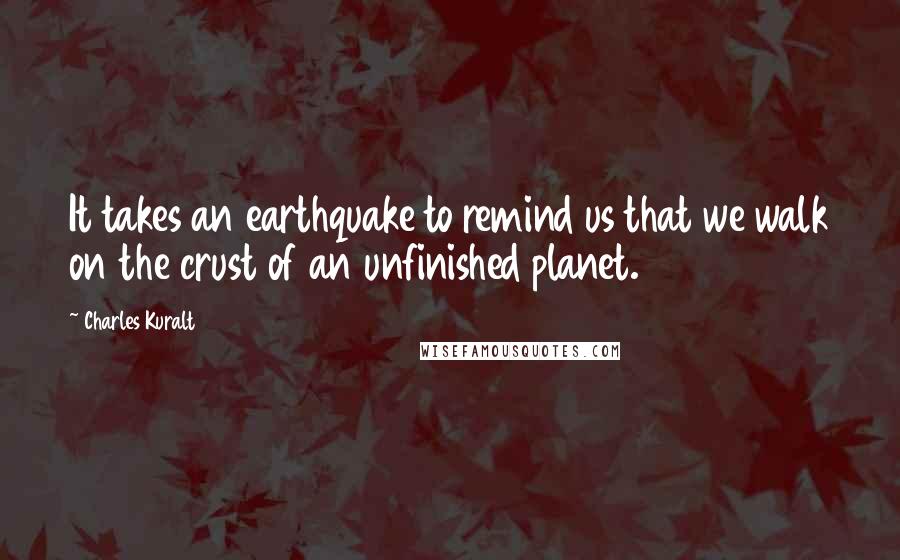 Charles Kuralt Quotes: It takes an earthquake to remind us that we walk on the crust of an unfinished planet.