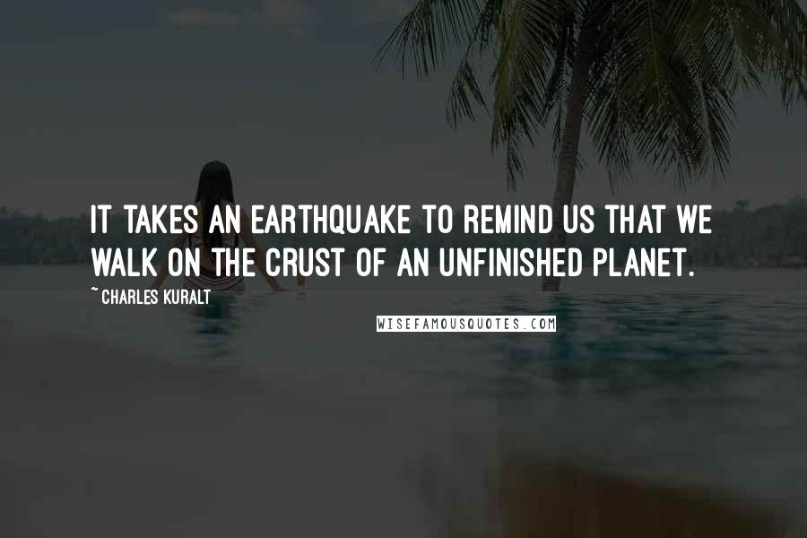 Charles Kuralt Quotes: It takes an earthquake to remind us that we walk on the crust of an unfinished planet.