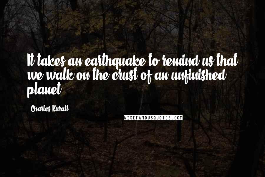 Charles Kuralt Quotes: It takes an earthquake to remind us that we walk on the crust of an unfinished planet.