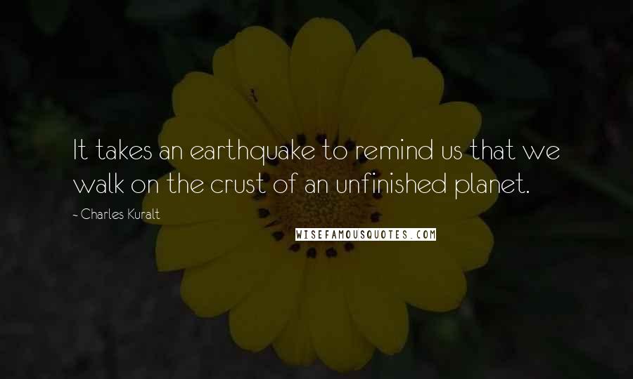 Charles Kuralt Quotes: It takes an earthquake to remind us that we walk on the crust of an unfinished planet.