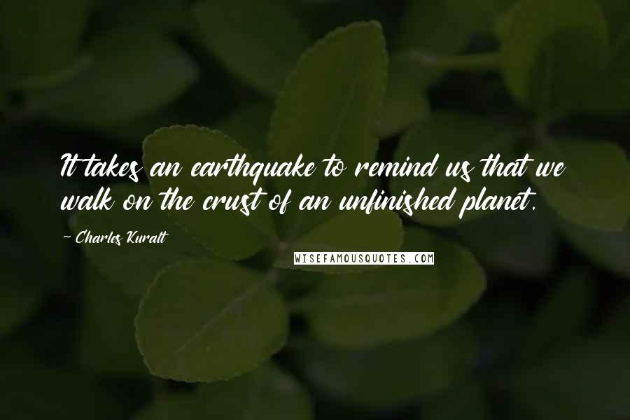 Charles Kuralt Quotes: It takes an earthquake to remind us that we walk on the crust of an unfinished planet.