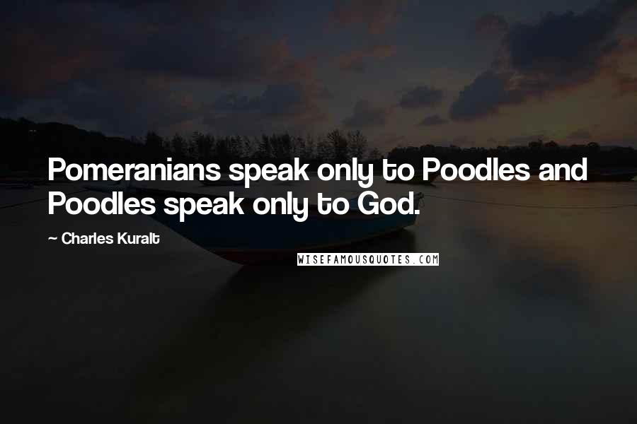 Charles Kuralt Quotes: Pomeranians speak only to Poodles and Poodles speak only to God.