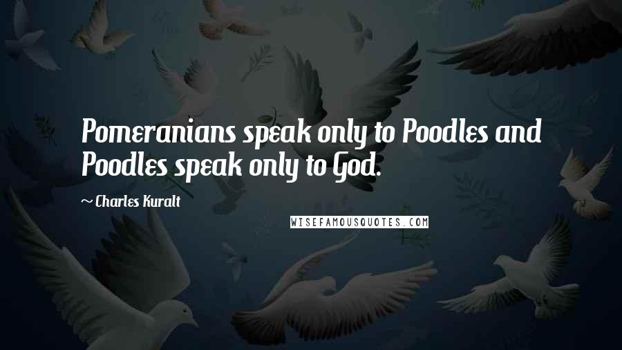 Charles Kuralt Quotes: Pomeranians speak only to Poodles and Poodles speak only to God.