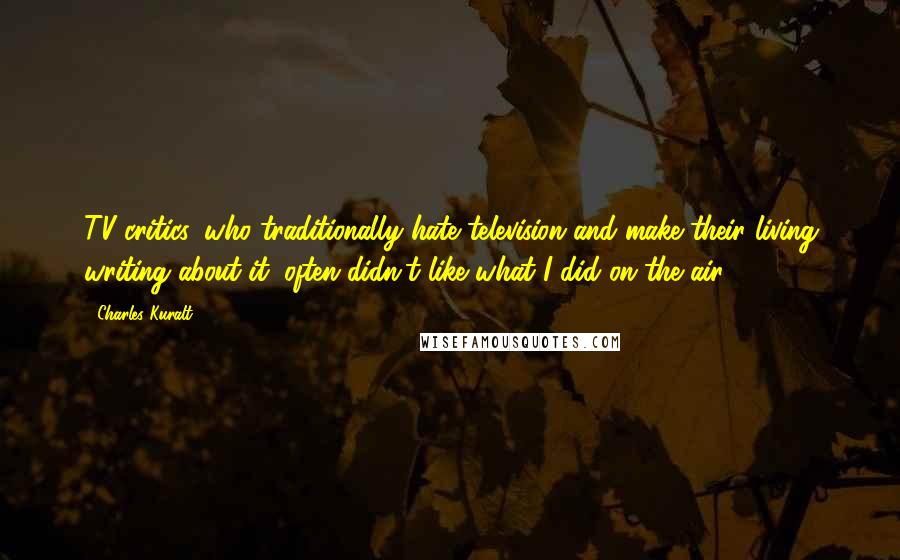 Charles Kuralt Quotes: TV critics, who traditionally hate television and make their living writing about it, often didn't like what I did on the air.