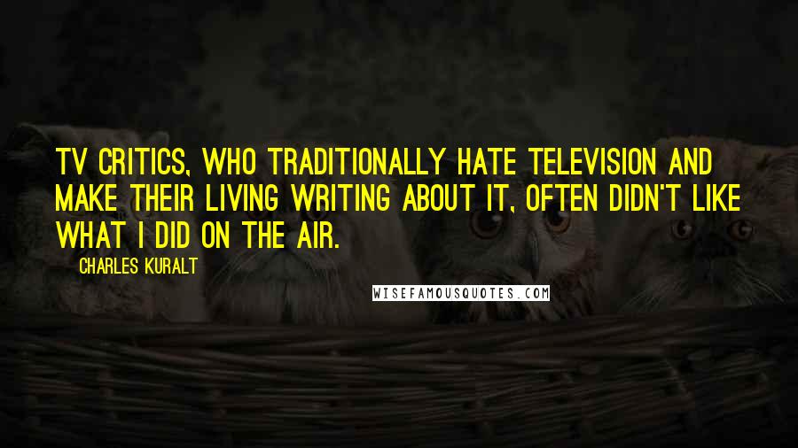 Charles Kuralt Quotes: TV critics, who traditionally hate television and make their living writing about it, often didn't like what I did on the air.