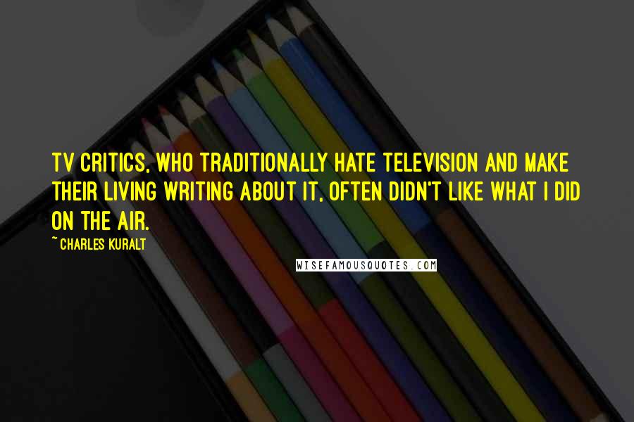 Charles Kuralt Quotes: TV critics, who traditionally hate television and make their living writing about it, often didn't like what I did on the air.