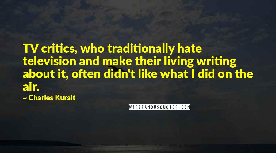 Charles Kuralt Quotes: TV critics, who traditionally hate television and make their living writing about it, often didn't like what I did on the air.