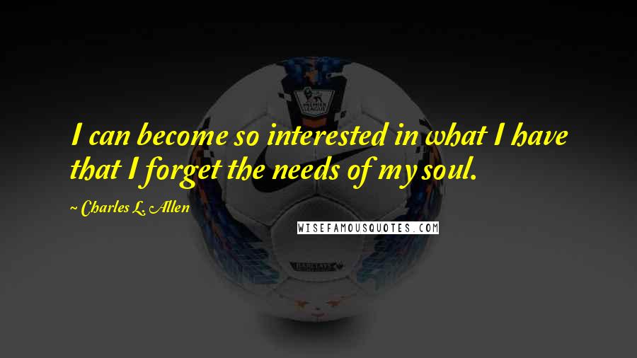 Charles L. Allen Quotes: I can become so interested in what I have that I forget the needs of my soul.