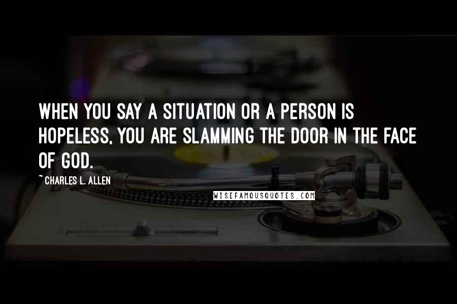 Charles L. Allen Quotes: When you say a situation or a person is hopeless, you are slamming the door in the face of God.