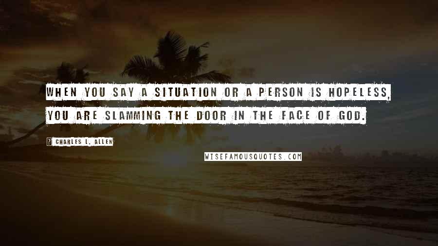 Charles L. Allen Quotes: When you say a situation or a person is hopeless, you are slamming the door in the face of God.