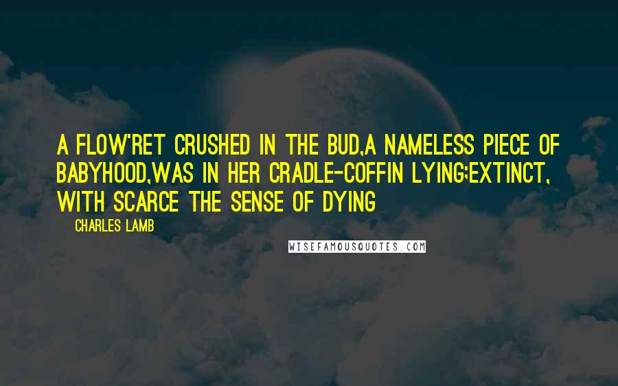 Charles Lamb Quotes: A flow'ret crushed in the bud,A nameless piece of Babyhood,Was in her cradle-coffin lying;Extinct, with scarce the sense of dying