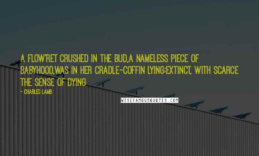 Charles Lamb Quotes: A flow'ret crushed in the bud,A nameless piece of Babyhood,Was in her cradle-coffin lying;Extinct, with scarce the sense of dying