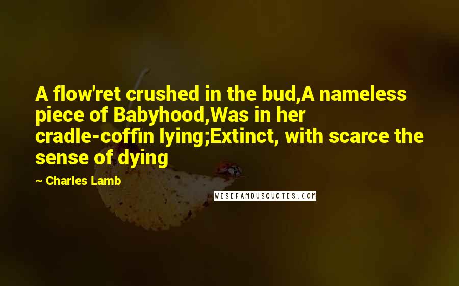 Charles Lamb Quotes: A flow'ret crushed in the bud,A nameless piece of Babyhood,Was in her cradle-coffin lying;Extinct, with scarce the sense of dying