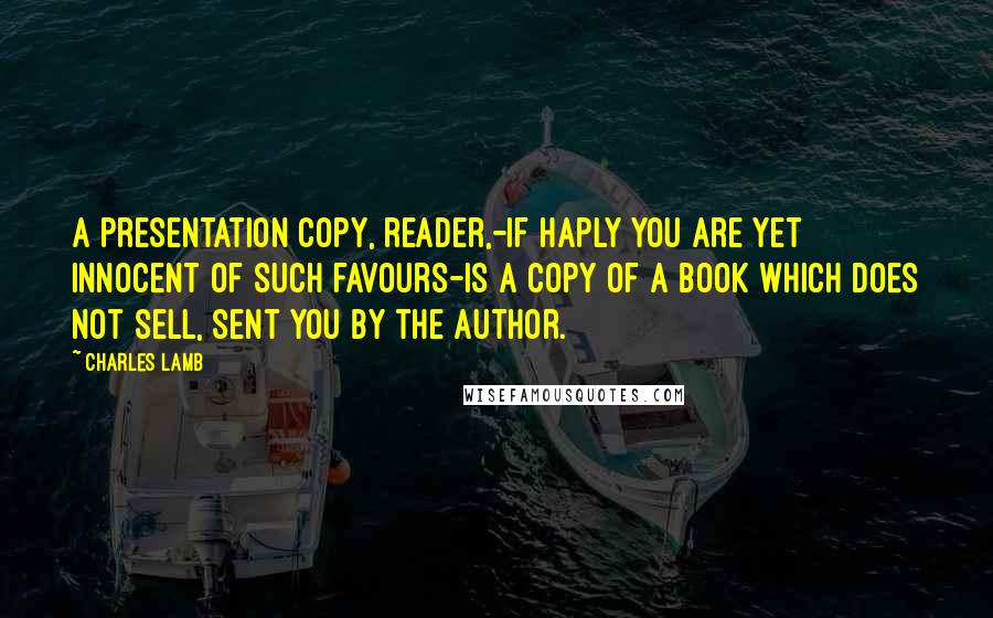 Charles Lamb Quotes: A presentation copy, reader,-if haply you are yet innocent of such favours-is a copy of a book which does not sell, sent you by the author.