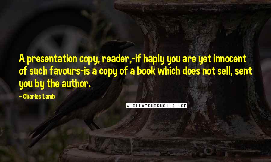 Charles Lamb Quotes: A presentation copy, reader,-if haply you are yet innocent of such favours-is a copy of a book which does not sell, sent you by the author.