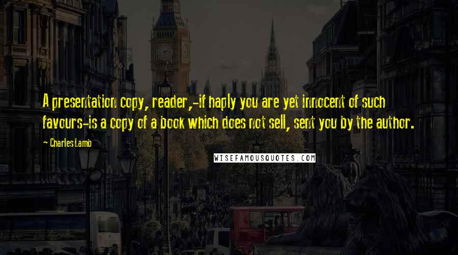 Charles Lamb Quotes: A presentation copy, reader,-if haply you are yet innocent of such favours-is a copy of a book which does not sell, sent you by the author.