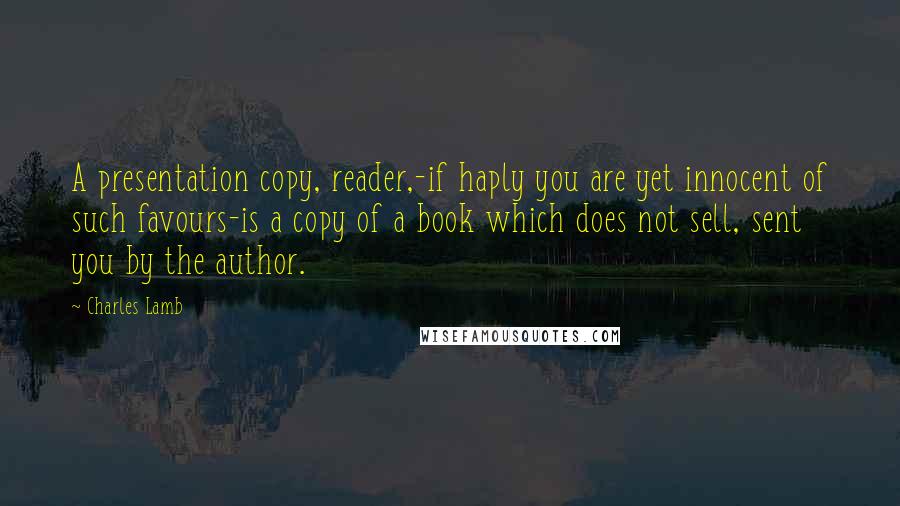 Charles Lamb Quotes: A presentation copy, reader,-if haply you are yet innocent of such favours-is a copy of a book which does not sell, sent you by the author.