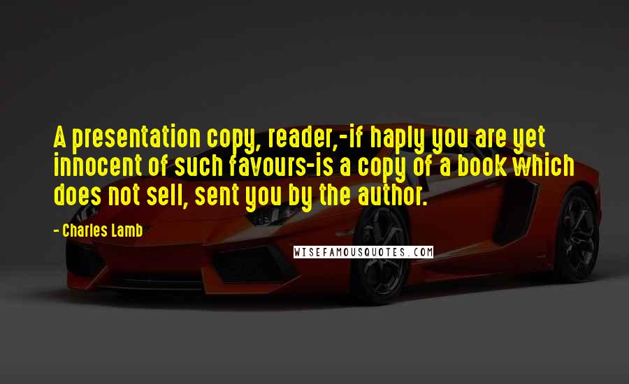 Charles Lamb Quotes: A presentation copy, reader,-if haply you are yet innocent of such favours-is a copy of a book which does not sell, sent you by the author.