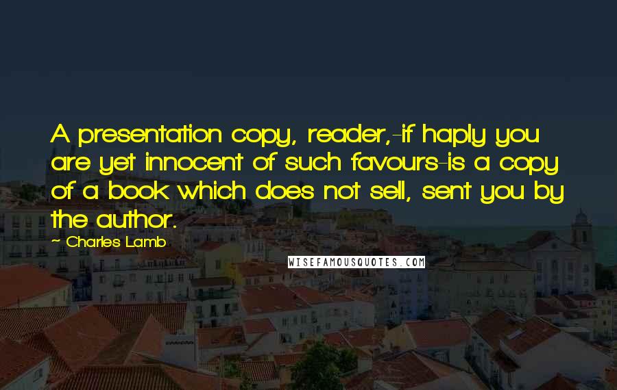 Charles Lamb Quotes: A presentation copy, reader,-if haply you are yet innocent of such favours-is a copy of a book which does not sell, sent you by the author.