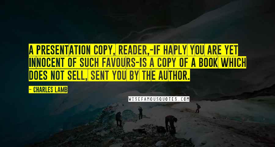 Charles Lamb Quotes: A presentation copy, reader,-if haply you are yet innocent of such favours-is a copy of a book which does not sell, sent you by the author.