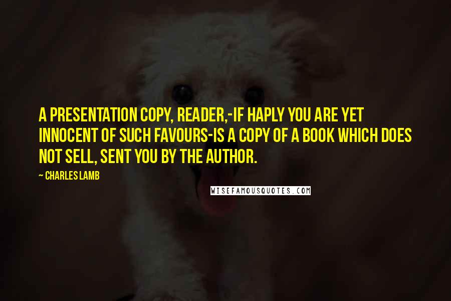 Charles Lamb Quotes: A presentation copy, reader,-if haply you are yet innocent of such favours-is a copy of a book which does not sell, sent you by the author.