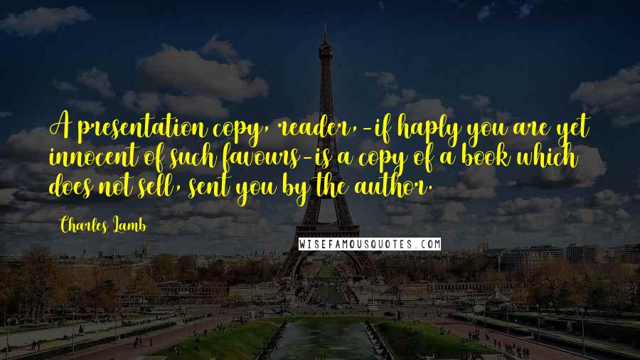 Charles Lamb Quotes: A presentation copy, reader,-if haply you are yet innocent of such favours-is a copy of a book which does not sell, sent you by the author.