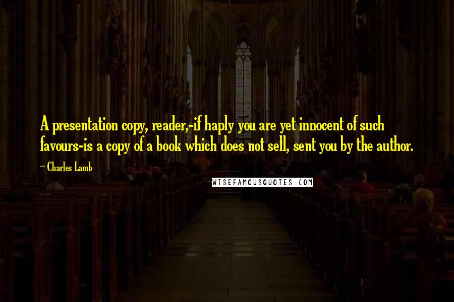 Charles Lamb Quotes: A presentation copy, reader,-if haply you are yet innocent of such favours-is a copy of a book which does not sell, sent you by the author.