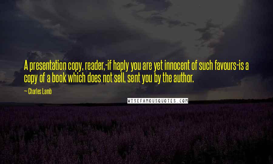 Charles Lamb Quotes: A presentation copy, reader,-if haply you are yet innocent of such favours-is a copy of a book which does not sell, sent you by the author.