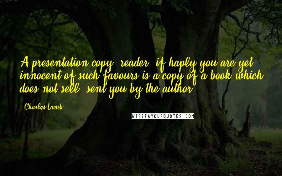 Charles Lamb Quotes: A presentation copy, reader,-if haply you are yet innocent of such favours-is a copy of a book which does not sell, sent you by the author.