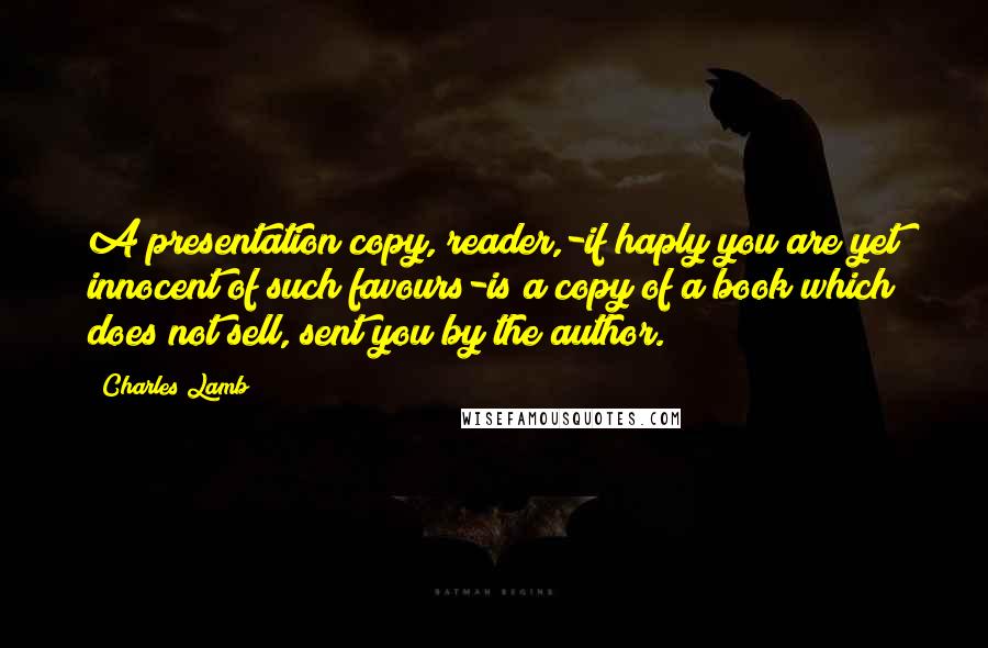 Charles Lamb Quotes: A presentation copy, reader,-if haply you are yet innocent of such favours-is a copy of a book which does not sell, sent you by the author.