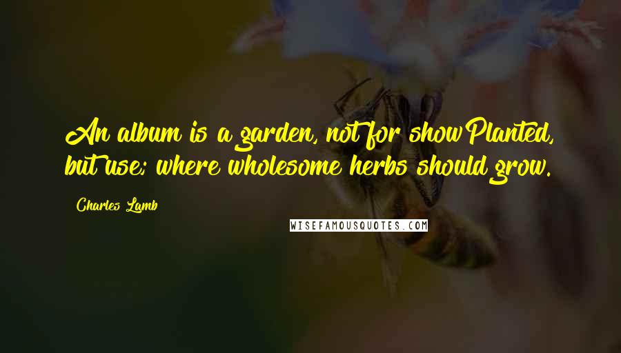 Charles Lamb Quotes: An album is a garden, not for showPlanted, but use; where wholesome herbs should grow.