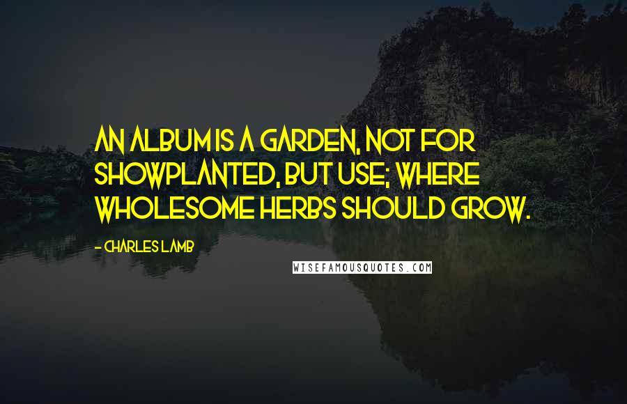 Charles Lamb Quotes: An album is a garden, not for showPlanted, but use; where wholesome herbs should grow.