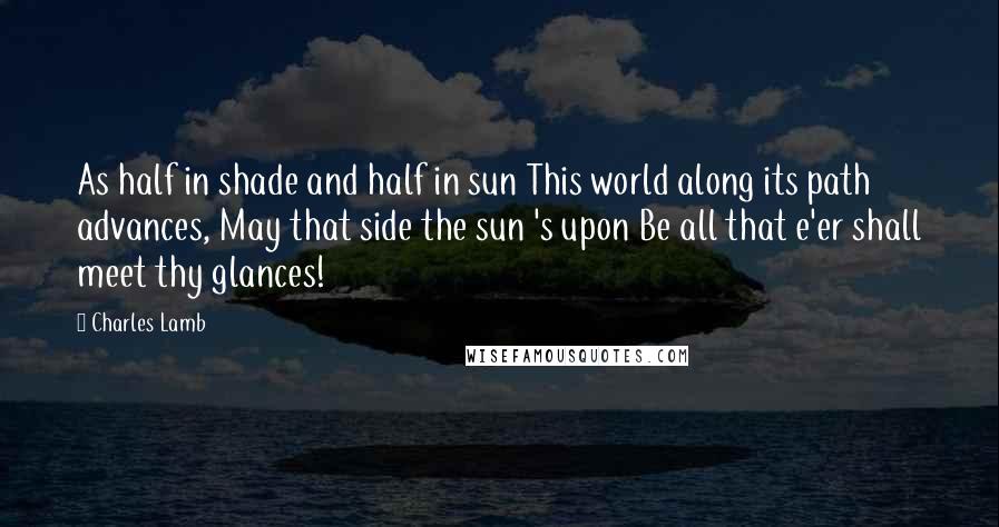 Charles Lamb Quotes: As half in shade and half in sun This world along its path advances, May that side the sun 's upon Be all that e'er shall meet thy glances!