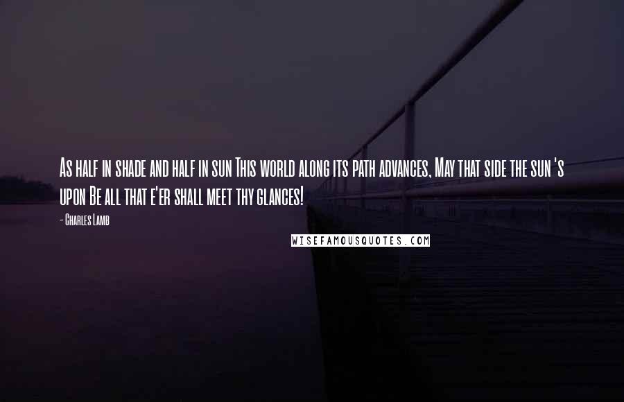 Charles Lamb Quotes: As half in shade and half in sun This world along its path advances, May that side the sun 's upon Be all that e'er shall meet thy glances!