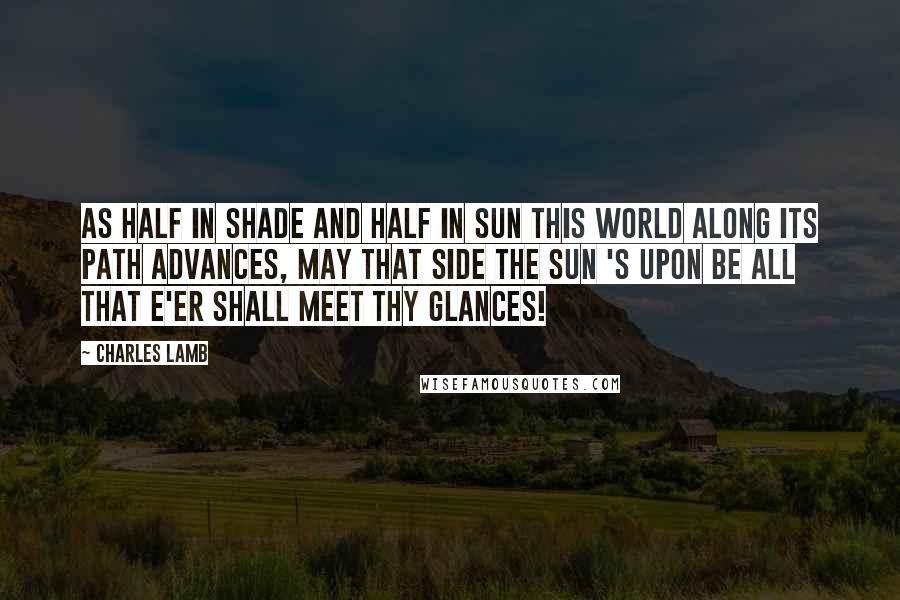 Charles Lamb Quotes: As half in shade and half in sun This world along its path advances, May that side the sun 's upon Be all that e'er shall meet thy glances!